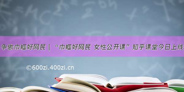 争做巾帼好网民｜“巾帼好网民 女性公开课”知乎课堂今日上线