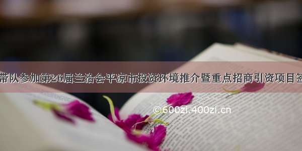 王晓军带队参加第26届兰洽会平凉市投资环境推介暨重点招商引资项目签约仪式