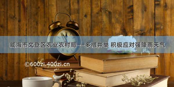 威海市文登区农业农村局——多措并举 积极应对强降雨天气