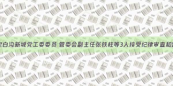 河北保定白沟新城党工委委员 管委会副主任张铁柱等3人接受纪律审查和监察调查