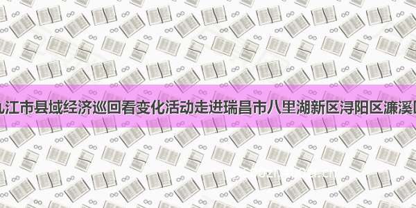 九江市县域经济巡回看变化活动走进瑞昌市八里湖新区浔阳区濂溪区