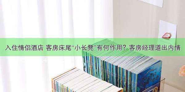 入住情侣酒店 客房床尾“小长凳”有何作用？客房经理道出内情