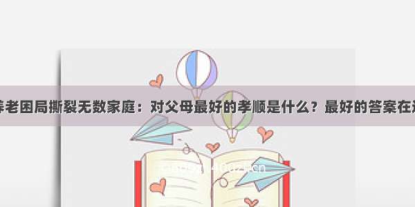 养老困局撕裂无数家庭：对父母最好的孝顺是什么？最好的答案在这