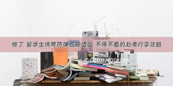 惊了 留学生携带防弹衣被遣返 不得不看的赴美行李攻略