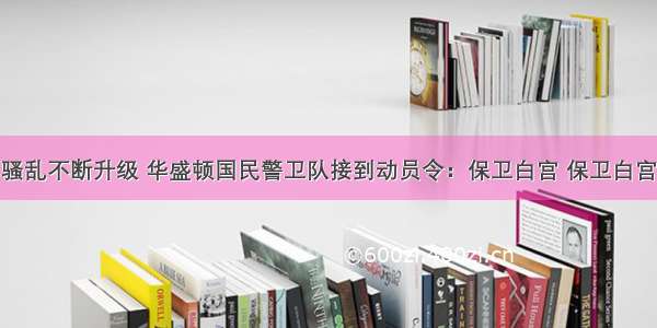 骚乱不断升级 华盛顿国民警卫队接到动员令：保卫白宫 保卫白宫