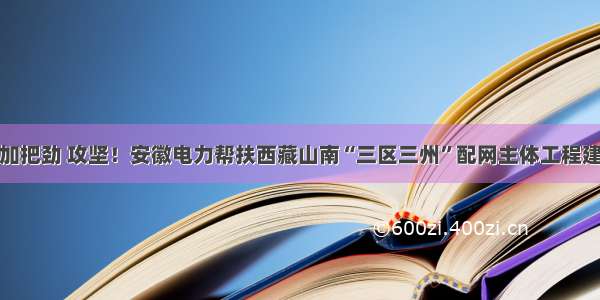 再加把劲 攻坚！安徽电力帮扶西藏山南“三区三州”配网主体工程建设