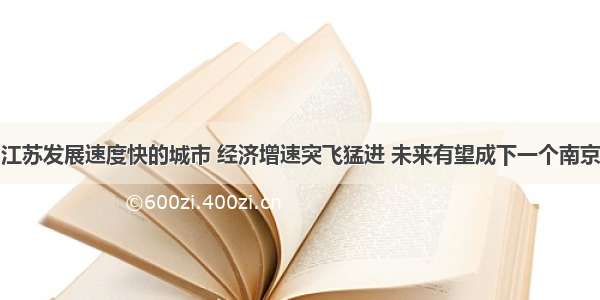 江苏发展速度快的城市 经济增速突飞猛进 未来有望成下一个南京