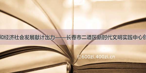 为疫情防控和经济社会发展献计出力——长春市二道区新时代文明实践中心创新工作记事