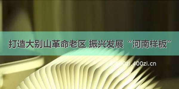 打造大别山革命老区 振兴发展“河南样板”