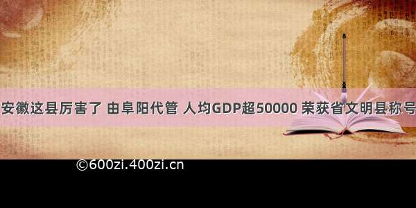 安徽这县厉害了 由阜阳代管 人均GDP超50000 荣获省文明县称号