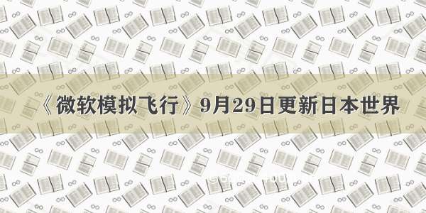 《微软模拟飞行》9月29日更新日本世界