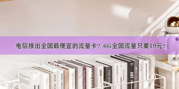 电信推出全国最便宜的流量卡？6G全国流量只要19元！