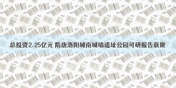 总投资2.25亿元 隋唐洛阳城南城墙遗址公园可研报告获批