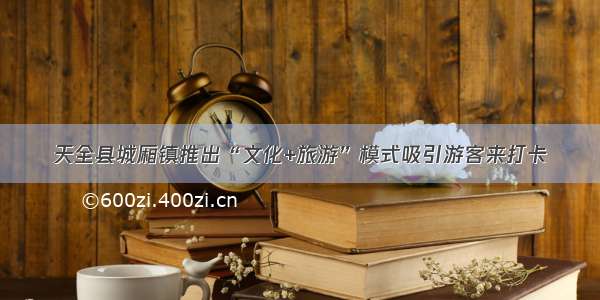 天全县城厢镇推出“文化+旅游”模式吸引游客来打卡