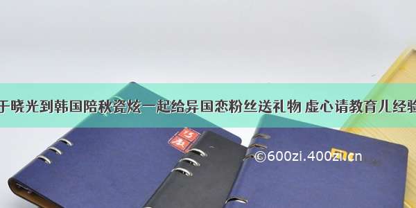 于晓光到韩国陪秋瓷炫一起给异国恋粉丝送礼物 虚心请教育儿经验