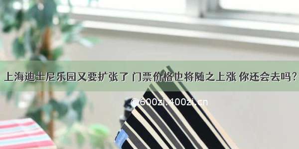 上海迪士尼乐园又要扩张了 门票价格也将随之上涨 你还会去吗？