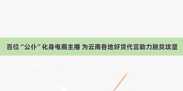 百位“公仆”化身电商主播 为云南各地好货代言助力脱贫攻坚