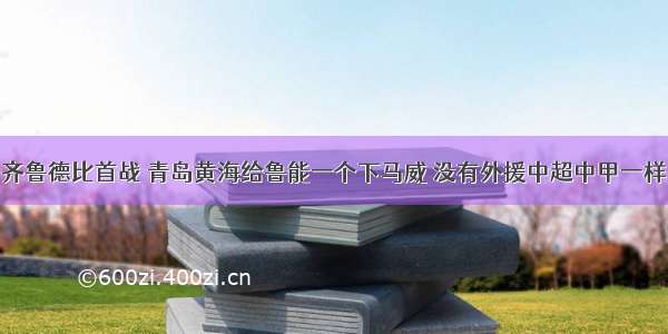 齐鲁德比首战 青岛黄海给鲁能一个下马威 没有外援中超中甲一样