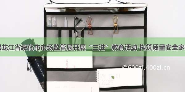 黑龙江省绥化市市场监管局开展“三进”教育活动 构筑质量安全家园