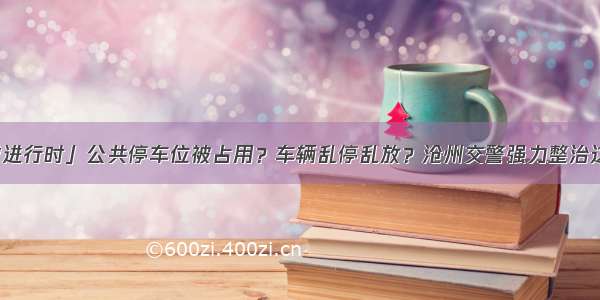 「创城进行时」公共停车位被占用？车辆乱停乱放？沧州交警强力整治这些行为