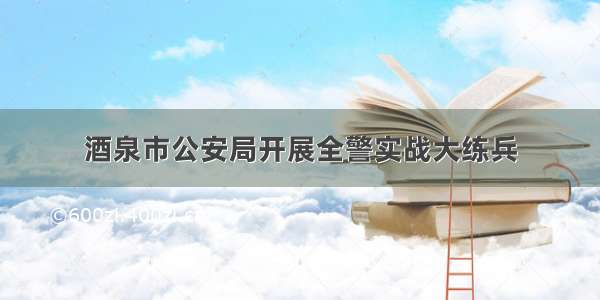 酒泉市公安局开展全警实战大练兵