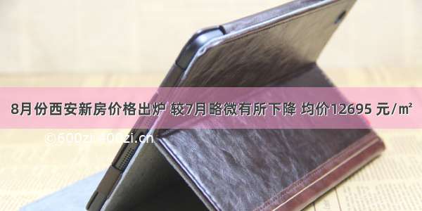 8月份西安新房价格出炉 较7月略微有所下降 均价12695 元/㎡