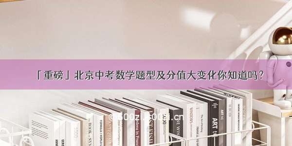 「重磅」北京中考数学题型及分值大变化你知道吗？