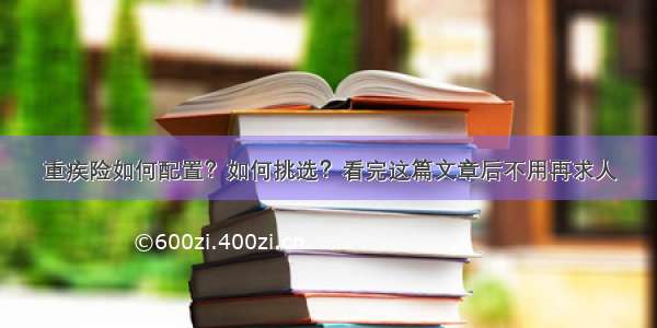 重疾险如何配置？如何挑选？看完这篇文章后不用再求人