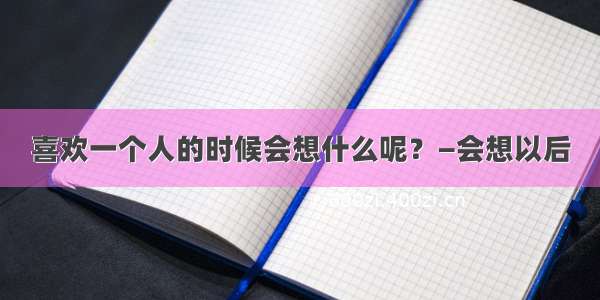 喜欢一个人的时候会想什么呢？—会想以后