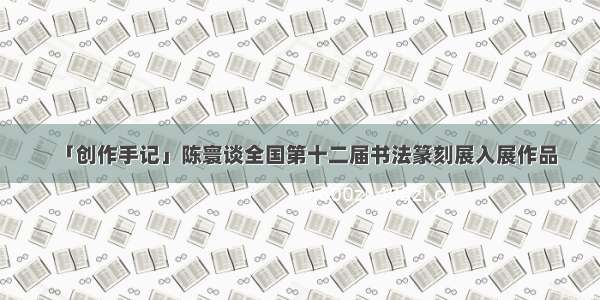「创作手记」陈寰谈全国第十二届书法篆刻展入展作品