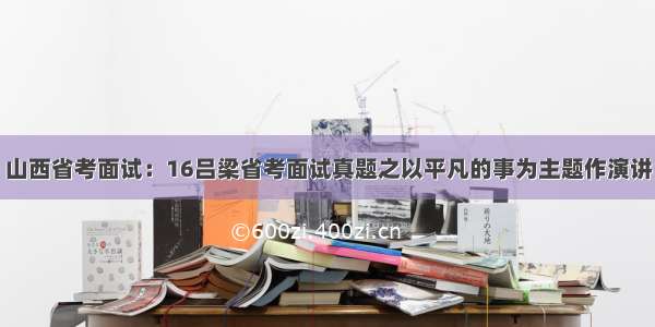 山西省考面试：16吕梁省考面试真题之以平凡的事为主题作演讲