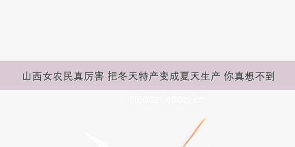 山西女农民真厉害 把冬天特产变成夏天生产 你真想不到