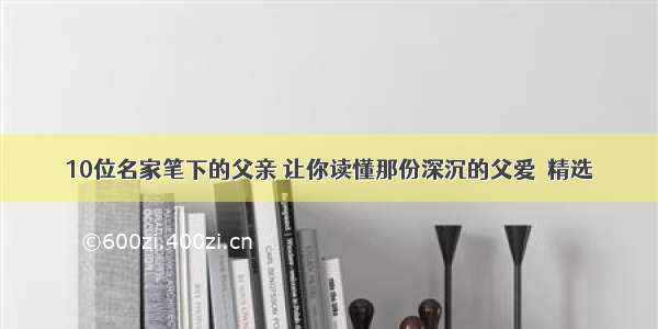 10位名家笔下的父亲 让你读懂那份深沉的父爱｜精选