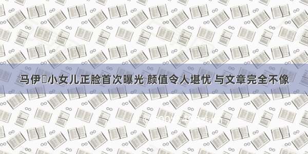 马伊琍小女儿正脸首次曝光 颜值令人堪忧 与文章完全不像