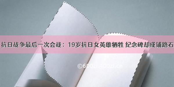 抗日战争最后一次会战：19岁抗日女英雄牺牲 纪念碑却成铺路石