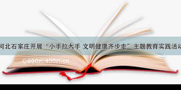 河北石家庄开展“小手拉大手 文明健康齐步走”主题教育实践活动