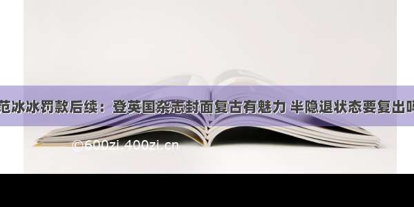 范冰冰罚款后续：登英国杂志封面复古有魅力 半隐退状态要复出吗