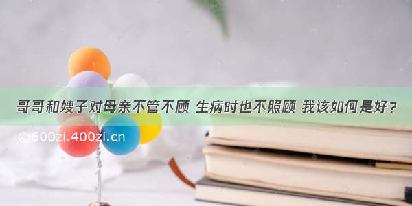 哥哥和嫂子对母亲不管不顾 生病时也不照顾 我该如何是好？