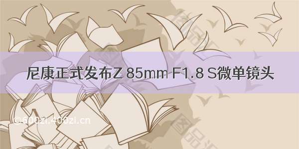 尼康正式发布Z 85mm F1.8 S微单镜头