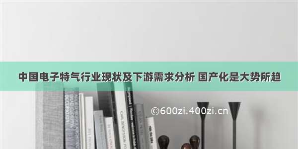 中国电子特气行业现状及下游需求分析 国产化是大势所趋