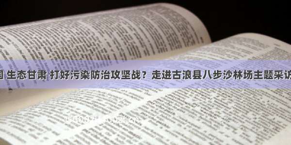 「美丽中国 生态甘肃 打好污染防治攻坚战？走进古浪县八步沙林场主题采访」奏响生态