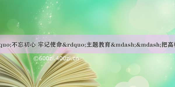 各地扎实开展第一批&ldquo;不忘初心 牢记使命&rdquo;主题教育&mdash;&mdash;把高标准树立起来 把严要求落