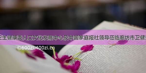 国家卫生健康委人口文化发展中心及中国家庭报社领导莅临廊坊市卫健委调研