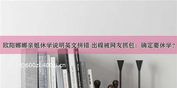 欧阳娜娜亲姐休学说明英文拼错 出糗被网友抓包：确定要休学？