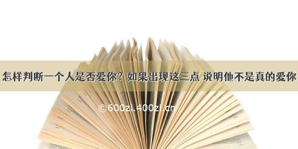 怎样判断一个人是否爱你？如果出现这三点 说明他不是真的爱你