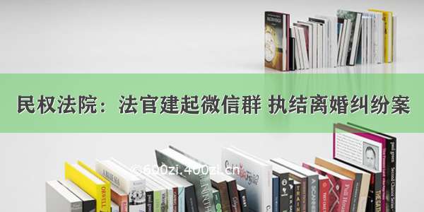 民权法院：法官建起微信群 执结离婚纠纷案