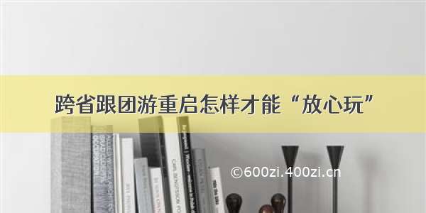 跨省跟团游重启怎样才能“放心玩”