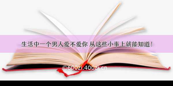 生活中一个男人爱不爱你 从这些小事上就能知道！