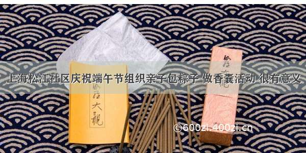 上海松江社区庆祝端午节组织亲子包粽子 做香囊活动 很有意义
