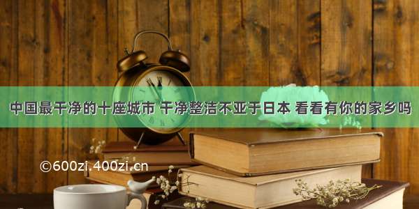 中国最干净的十座城市 干净整洁不亚于日本 看看有你的家乡吗